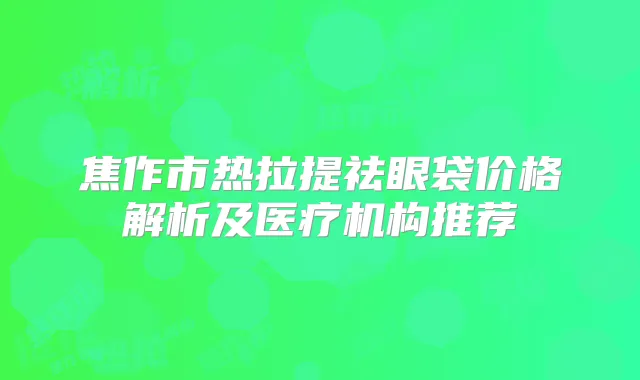焦作市热拉提祛眼袋价格解析及医疗机构推荐