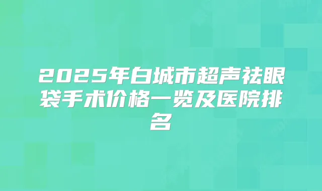 2025年白城市超声祛眼袋手术价格一览及医院排名