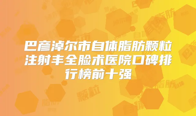 巴彦淖尔市自体脂肪颗粒注射丰全脸术医院口碑排行榜前十强